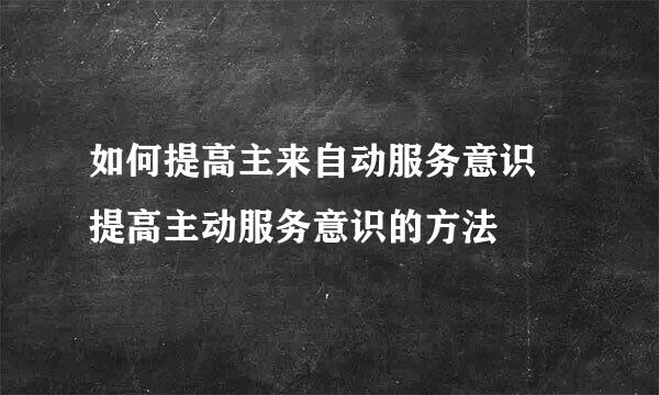 如何提高主来自动服务意识 提高主动服务意识的方法