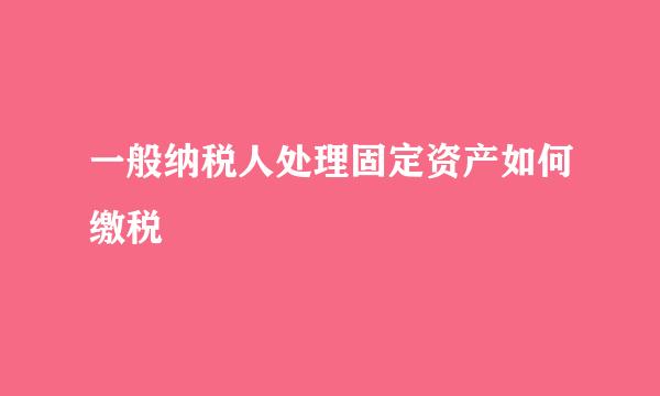 一般纳税人处理固定资产如何缴税