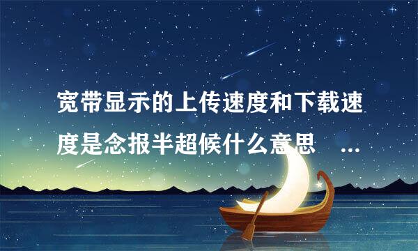 宽带显示的上传速度和下载速度是念报半超候什么意思 各代表什么？