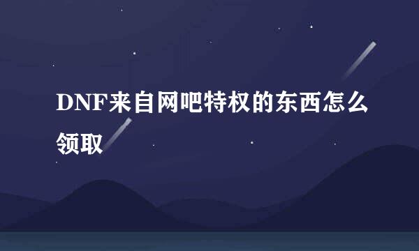 DNF来自网吧特权的东西怎么领取