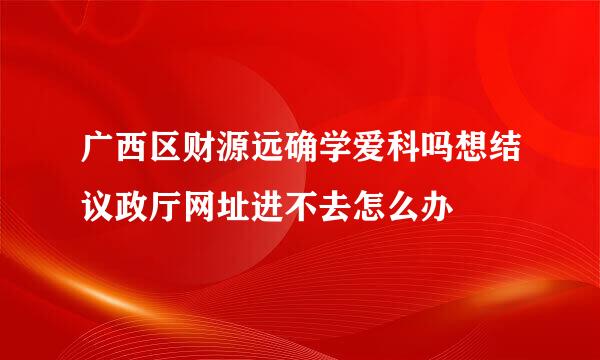 广西区财源远确学爱科吗想结议政厅网址进不去怎么办