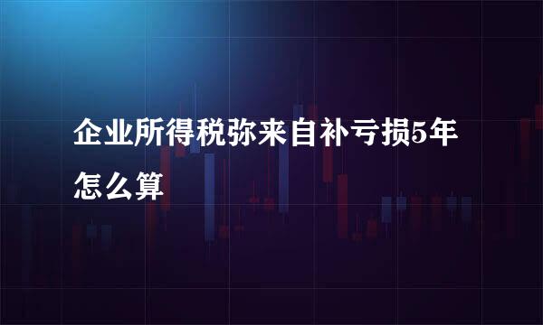 企业所得税弥来自补亏损5年怎么算