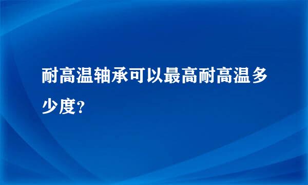 耐高温轴承可以最高耐高温多少度？