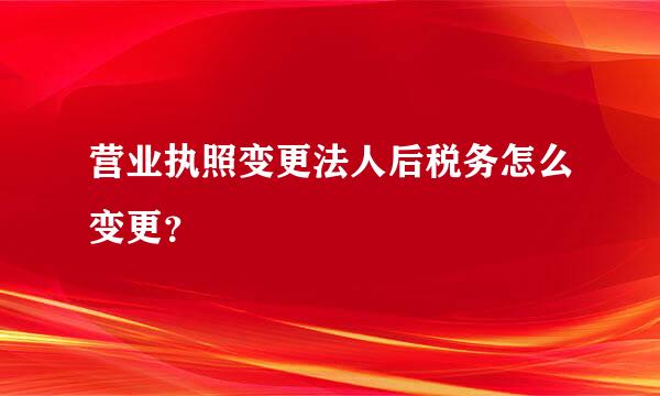 营业执照变更法人后税务怎么变更？