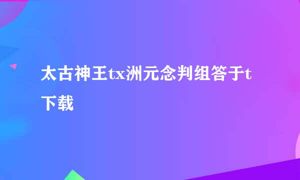 太古神王tx洲元念判组答于t下载