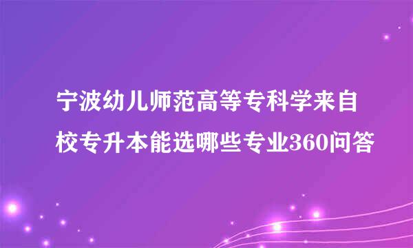 宁波幼儿师范高等专科学来自校专升本能选哪些专业360问答