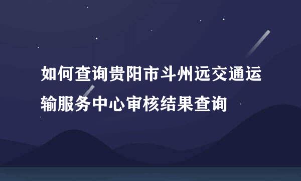 如何查询贵阳市斗州远交通运输服务中心审核结果查询