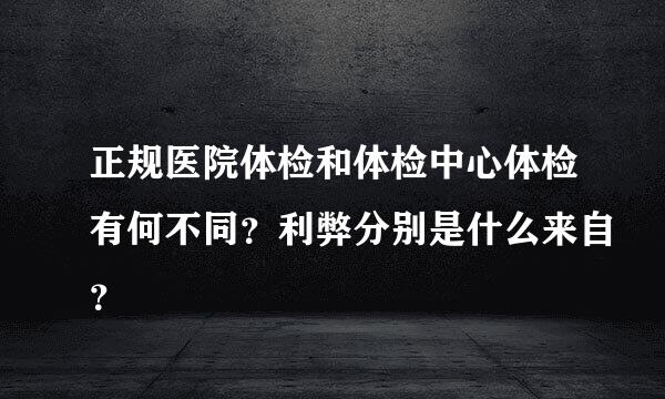 正规医院体检和体检中心体检有何不同？利弊分别是什么来自？