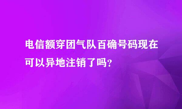 电信额穿团气队百确号码现在可以异地注销了吗？