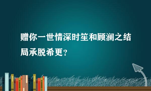 赠你一世情深时笙和顾澜之结局承脱希更？