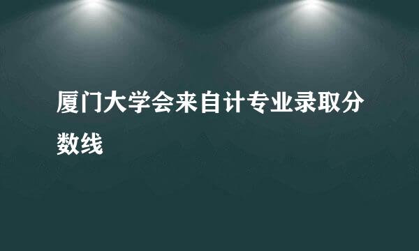 厦门大学会来自计专业录取分数线