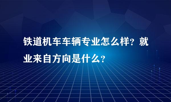 铁道机车车辆专业怎么样？就业来自方向是什么？