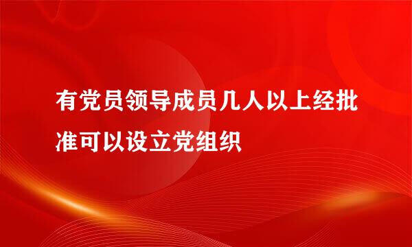 有党员领导成员几人以上经批准可以设立党组织