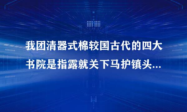 我团清器式棉较国古代的四大书院是指露就关下马护镇头变唱满哪四个？