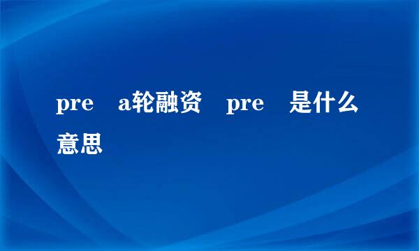 pre a轮融资 pre 是什么意思