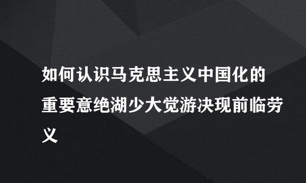 如何认识马克思主义中国化的重要意绝湖少大觉游决现前临劳义