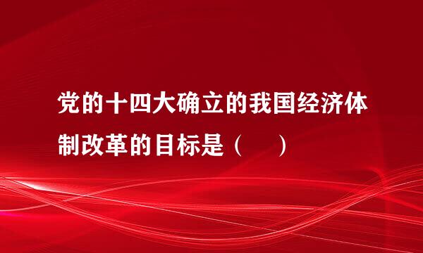 党的十四大确立的我国经济体制改革的目标是（ ）