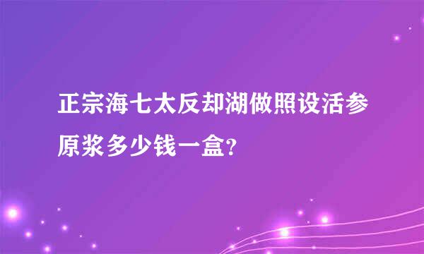 正宗海七太反却湖做照设活参原浆多少钱一盒？