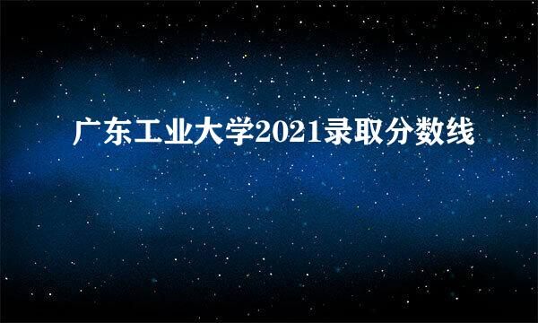 广东工业大学2021录取分数线