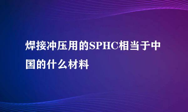 焊接冲压用的SPHC相当于中国的什么材料