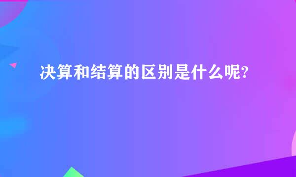 决算和结算的区别是什么呢?