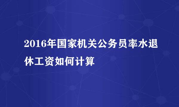 2016年国家机关公务员率水退休工资如何计算