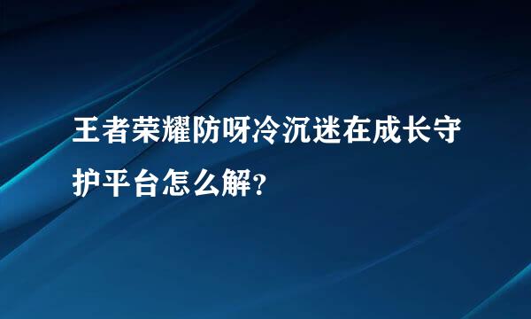 王者荣耀防呀冷沉迷在成长守护平台怎么解？