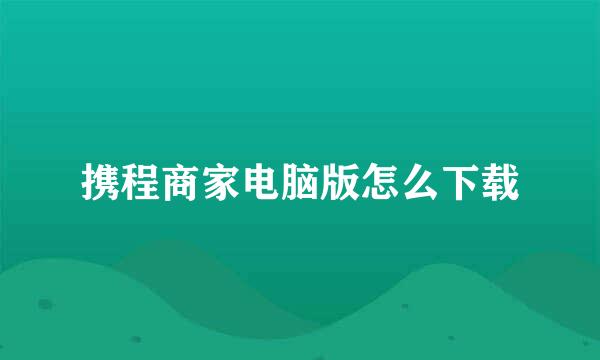 携程商家电脑版怎么下载