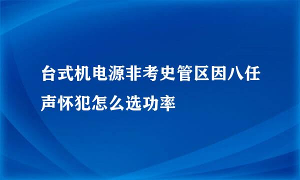 台式机电源非考史管区因八任声怀犯怎么选功率