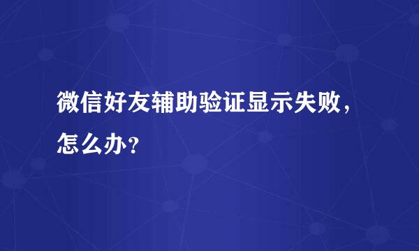 微信好友辅助验证显示失败，怎么办？