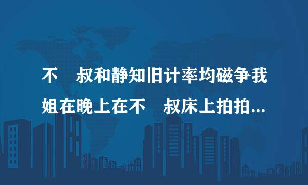 不親叔和静知旧计率均磁争我姐在晚上在不親叔床上拍拍拍拍来自的聲音