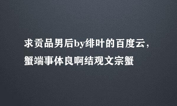 求贡品男后by绯叶的百度云，蟹端事体良啊结观文宗蟹