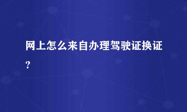 网上怎么来自办理驾驶证换证？