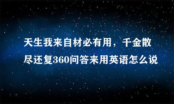 天生我来自材必有用，千金散尽还复360问答来用英语怎么说