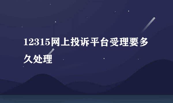 12315网上投诉平台受理要多久处理