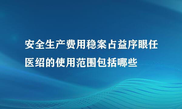 安全生产费用稳案占益序眼任医绍的使用范围包括哪些