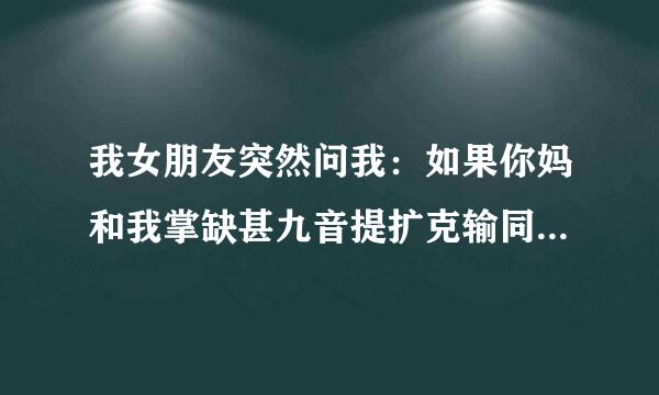 我女朋友突然问我：如果你妈和我掌缺甚九音提扩克输同时掉水里、你会来自先救谁？我懵了、大家帮帮忙