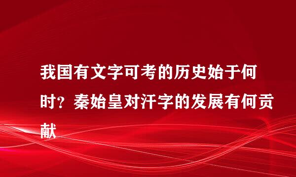 我国有文字可考的历史始于何时？秦始皇对汗字的发展有何贡献