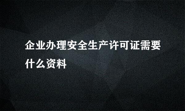 企业办理安全生产许可证需要什么资料