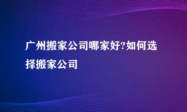 广州搬家公司哪家好?如何选择搬家公司