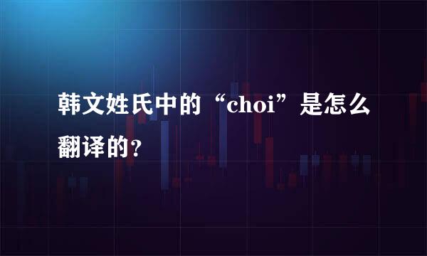 韩文姓氏中的“choi”是怎么翻译的？