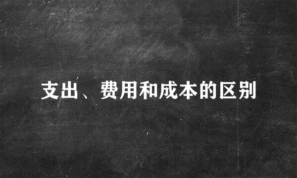 支出、费用和成本的区别