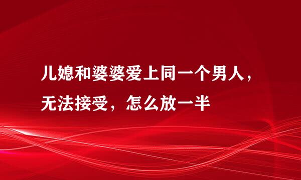 儿媳和婆婆爱上同一个男人，无法接受，怎么放一半