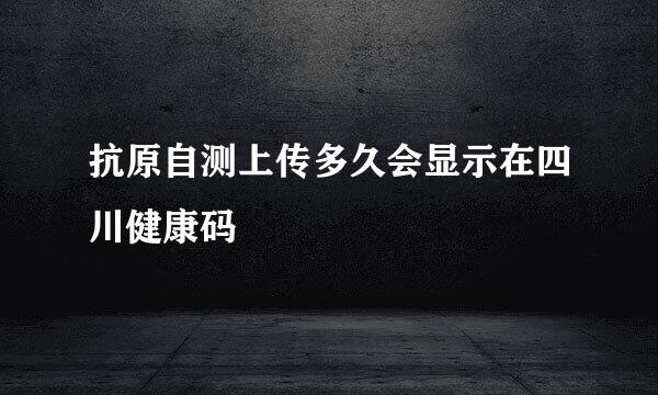 抗原自测上传多久会显示在四川健康码