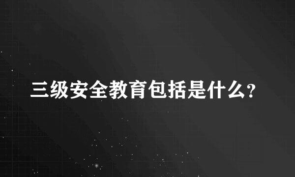 三级安全教育包括是什么？