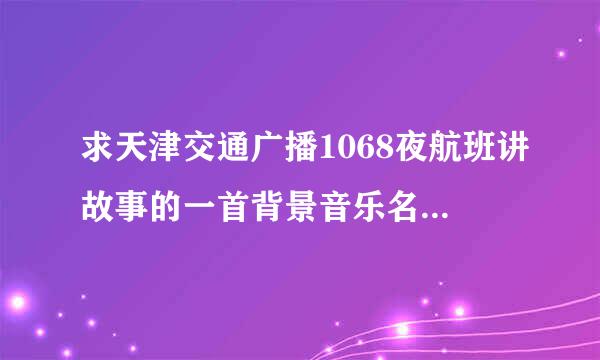 求天津交通广播1068夜航班讲故事的一首背景音乐名字 好像是钢琴曲 是纯音乐 看我问题补充