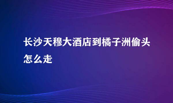 长沙天穆大酒店到橘子洲偷头怎么走