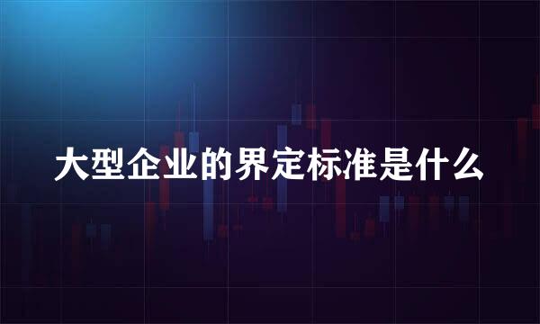 大型企业的界定标准是什么