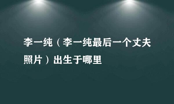 李一纯（李一纯最后一个丈夫照片）出生于哪里