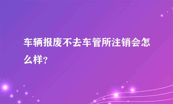 车辆报废不去车管所注销会怎么样？